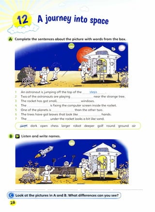 A journey into space
Complete the sentences about the picture with words from the box.
1 An astronaut is jumping off the top of the........���-....... .
2 Two of the astronauts are playing ....................... near the strange tree.
3 The rocket has got small, ....................... windows.
4 The ....................... is fixing the computer screen inside the rocket.
5 One of the planets is ....................... than the other two.
6 The trees have got leaves that look like....................... hands.
7 The under the rocket looks a bit like sand.
� dark open chess larger robot deeper golf round ground air
Listen and write names.
� look at the pictures in A and B. What differences can you see?
 