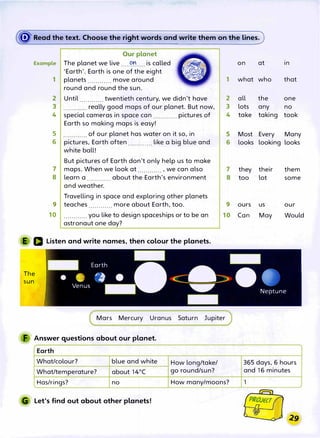 � Read the text. Choose the right words and write them on the lines.
Our planet
Example The planet we live ....��.... is called
'Earth'. Earth is one of the eight
1 planets ............ move around
round and round the sun.
2 Until ............ twentieth century, we didn't have
3 ....·........ really good maps of our planet. But now,
4 special cameras in space can ............ pictures of
Earth so making maps is easy!
5 ............ of our planet has water on it so, in
6 pictures, Earth often ............ like a big blue and
white ball!
But pictures of Earth don't only help us to make
maps. When we look at ............ , we can also
8 learn a about the Earth's environment
. . . . . . . . . . . .
and weather.
Travelling in space and exploring other planets
9 teaches ............more about Earth, too.
10 ............ you like to design spaceships or to be an
astronaut one day?
E a Listen and write names, then colour the planets.
The
sun
1
2
3
4
5
6
7
8
9
10
Mars Mercury Uranus Saturn Jupiter
F Answer questions about our planet.
Earth
What/colour? blue and white
What/temperature? about 14°
(
Has/rings? no
G Let's find out about other planets!
How long/take/
go round/sun?
How many/moons?
on at In
what who that
all the one
lots any no
take taking took
Most Every Many
looks looking looks
they their them
too lot some
ours us our
Can May Would
365 days, 6 hours
and 16 minutes
1
 