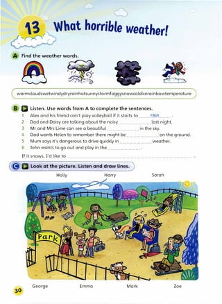 3 'Jhat horrible weather'
,
�
r
r
•
Find the weather words.
warmcloudswetwindydryrainhotsunnystormfoggysnowcoldicerainbowtemperature
Listen. Use words from A to complete the sentences.
1 Alex and his friend can't play volleyball if it starts to ........t�......... .
2 Dad and Daisy are talking about the noisy....................... last night.
3 Mr and Mrs Lime can see a beautiful ....................... in the sky.
4 Dad wants Helen to remember there might be ....................... on the ground.
5 Mum says it's dangerous to drive quickly in ....................... weather.
6 John wants to go out and play in the ....................... .
If it snows, I'd like to ........................................................................................... .
Look at the picture. Listen and draw lines.
Holly Harry Sarah
George Emma Mark Zoe
 