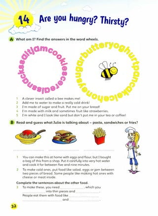 --�/"e you hungry? Thirsty?
'
··,#�
What am I? Find the answers in the word wheels.
@�
0�
(::;::fl
{)
1 A clever insect called a bee makes me!
2 Add me to water to make a really cold drink!
3 I'm made of sugar and fruit. Put me on your bread!
4 I'm made with milk and sometimes fruit like strawberries.
5 I'm white and I look like sand but don't put me in your tea or coffee!
B Read and guess what Julia is talking about - pasta, sandwiches or fries?
1 You can make this at home with eggs and flour, but I bought
a bag of this from a shop. Put it carefully into very hot water
and cook it for between five and nine minutes.
2 To make cold ones, put food like salad, eggs or jam between
two pieces of bread. Some people like making hot ones with
cheese or meat inside.
Complete the sentences about the other food.
3 To make these, you need....................... , which you
....................... into thin pieces and....................... .
People eat them with food like..............................
........................................and..............................
 