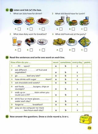 Listen and tick (v'} the box.
1 What can Julia have for dinner?
AD so co
3 What does Katy want for breakfast?
�
.....
�:, ,_ �.
�- ""..
. - � �
AD B0 co
2 What did David have for lunch?
�
�
AD eD cD
4 What did Frank eat at the party?
AD B0 co
ll Read the sentences and write one word on each line.
How often do you ... never sometimes
1 ····-�·-··· sport? a b
2 eat different of fruit and
...............
vegetables? a b
3 go .............. bed very late? a b
4 have drinks with sugar .............. them? a b
5 eat chocolate and sweets? a b
6 eat foods .............. burgers, chips or
sausages? a b
7 walk up or.............. stairs when you
could use a lift? a b
8 drink four or more glasses ..............
water each day? a b
9 forget to .............. breakfast? a b
10 play on me computer ror more
.............. two hours each day? a b
E Now answer the questions. Draw a circle round a, b or c.
every day poi,nts
C • • • • • •1• • • • • •
C ............
C ............
C ............
C ............
C ............
C ............
C ............
C . . . . . . . . . . . .
C ............
 