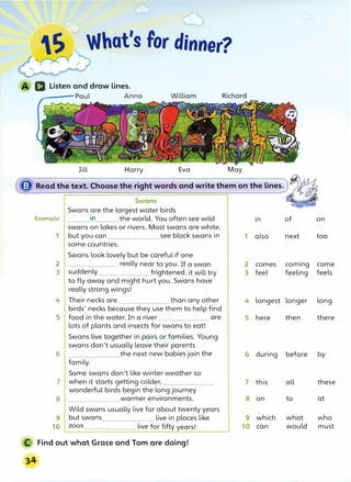 � ._)
S What's for dinner?
"' � r
D Listen and draw lines.
----Paul Anna
Jill Harry Eva May
� Read the text. Choose the right words and write them on the lines.)�
·
"'·.. ,
.. ?J
,.
Swans · ·
Swans are the largest water birds
Example . . . . . . . . . . 0,..........the world. You often see wild
swans on lakes or rivers. Most swans are white,
1 but you can....................... see black swans in
some countries.
Swans look lovely but be careful if one
2 .......................really near to you. If a swan
3 suddenly....................... frightened, it will try
to fly away and might hurt you. Swans have
really strong wings!
4 Their necks are....................... than any other
birds' necks because they use them to help find
5 food in the water. In a river are
. . . . . . . . . . . .. . . . . . . . . . . .
lots of plants and insects for swans to eat!
Swans live together in pairs or families. Young
swans don't usually leave their parents
6 .......................the next new babies join the
family.
Some swans don't like winter weather so
7 when it starts getting colder, .......................
wonderful birds begin the long journey
8 . . . . . . . . . . . . . . . . . . . . . . . warmer environments.
Wild swans usually live for about twenty years
9 but swans....................... live in places like
10 zoos....................... live for fifty years!
Find out what Grace and Tom are doing!
in of on
1 also next too
2 comes coming came
3 feel feeling feels
4 longest longer long
5 here then there
6 during before by
7 this all these
8 on to at
9 which what who
10 can would must
 