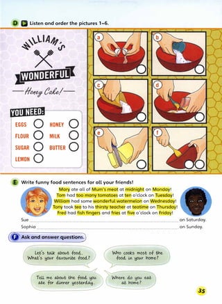 Listen and order the pictures 1-6.
[ialll�lii•I
EGGS 0 HONEY 0
FLOUR 0 MILK 0
SUGAR 0 BUTTER 0
LEMON 0
E Write funny food sentences for all your friends!
Mary ate all of Mum's meat at midnight on Monday!
Tom had too many tomatoes at ten o'clock on Tuesday!
William had some wonderful watermelon on Wednesday!
Tony took tea to his thirsty teacher at teatime on Thursda !
Fred had fish fingers and fries at five o'clock on Frida !
Sue ........................................................................................................... on Saturday.
Sophia ...................................................................................................... on Sunday.
(
� Ask and answer question0
Let
>
s toJ.k about food.,.
Wha,es HOtAr fa,vourile food.,?
TeU me abolAt tr!e food., HOU
ate for dlrmer Hesterd,o..y.
Who cooks most of trle.
food., in Hour riome?
 