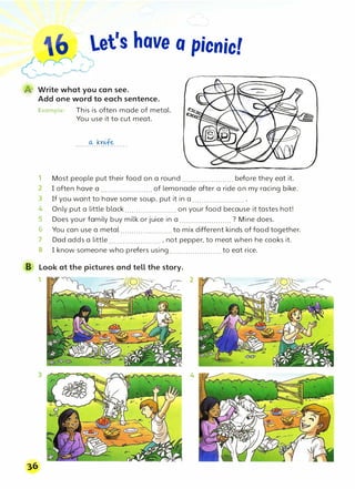 let's have o picnic!
@ Write what you can see.
Add one word to each sentence.
Example: This is often made of metal.
You use it to cut meat.
......�.���······
1 Most people put their food on a round....................... before they eat it.
2 I often have a ....................... of lemonade after a ride on my racing bike.
3 If you want to have some soup, put it in a ....................... .
4 Only put a little black ....................... on your food because it tastes hot!
5 Does your family buy milk or juice in a ....................... ? Mine does.
6 You can use a metal.......................to mix different kinds of food together.
7 Dad adds a little ....................... , not pepper, to meat when he cooks it.
8 I know someone who prefers using.......................to eat rice.
B Look at the pictures and tell the story.
1 2
3 4
 