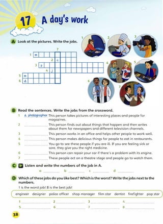 1 p. day's worl<
;
'�;
Look at the pictures. Write the jobs.
7
5 m
6 d.,
1 m
3 p
2 C,
4 J
B Read the sentences. Write the jobs from the crossword.
1 -�.Pr.1��9r.��-� This person takes pictures of interesting places and people for
magazines.
2 ....................... This person finds out about things that happen and then writes
about them for newspapers and different television channels.
3 ....................... This person works in an office and helps other people to work well.
4 ....................... This person makes delicious things for people to eat in restaurants.
5 ....................... You go to see these people if you are ill. If you are feeling sick or
sore, they give you the right medicine.
6 ....................... This person can repair your car if there's a problem with its engine.
7 ....................... These people act on a theatre stage and people go to watch them.
Listen and write the numbers of the job in A.
a b C d
D Which of thesejobs doyou like best? Which is the worst? Write thejobs next to the
numbers.
1 is the worst job! 8 is the best job!
engineer designer police officer shop manager film star dentist firefighter pop star
1 ............................. 2 ............................. 3 ............................. 4 .............................
5 ............................. 6 ............................. 7 ............................. 8 .............................
38
 