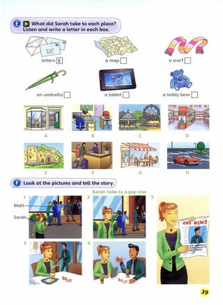 ((J' D What did Sarah take to each place?
Listen and write a letter in each box.
letters[[] a scarf D
an umbrella D a tablet D a teddy bear D
A B C D
F G
G' Look at the pictures and tell the story.
Sarah talks to a pop star
5
Sarah
3 4
39
 