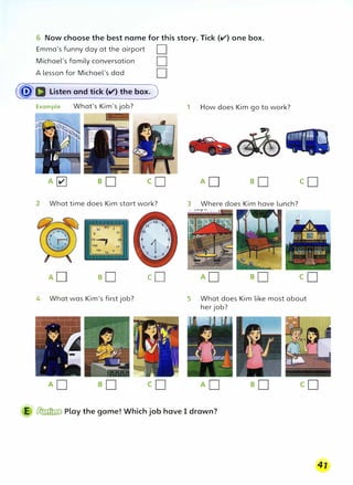 6 Now choose the best name for this story. Tick {V) one box.
Emma's funny day at the airport D
Michael's family conversation
A lesson for Michael's dad D
(�D Listen and tick (v') the box.J
Example What's Kim's job?
2 What time does Kim start work?
4 What was Kim's first job?
cD
1 How does Kim go to work?
3 Where does Kim have lunch?
5 What does Kim like most about
her job?
E � Play the game! Which job have I drawn?
41
 