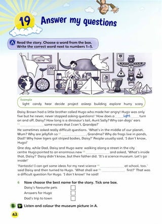 �nswer my questions
� Read the story. Choose a word from the box.
Write the correct word next to numbers 1-5.
Example
light candy hear decide project asleep building explore hurry scary
Daisy Brown had a little brother called Hugo who made her angry! Hugo was only
five but he never,never stopped asking questions! 'How does a ........49.��........ turn
on and off, Daisy? How long is a dinosaur's tail,Aunt Sally? Why can dogs' ears
(1) ......•.......•.•...••. some noises that I can't,Grandpa?'
He sometimes asked really difficult questions. 'What's in the middle of our planet,
Mum? Why are jellyfish so (2
) •.....•................ ,Grandma? Why do frogs live in ponds,
Dad? Why have tigers got striped bodies, Daisy?' People usually said, 'I don't know,
Hugo!'
One day,while Dad, Daisy and Hugo were walking along a street in the city
centre Hugopointed to an enormous new <3
) ••••••••••••••••.•••••• and asked, 'What's inside
that, Daisy?' Daisy didn't know, but their father did. 'It's a science museum. Let's go
inside!'
'Fantastic! I can get some ideas for my next science (4
l ....................... at school, too.'
said Daisy and then turned to Hugo. 'What shall we (s) ..................•.... first?' That was
a difficult question for Hugo. 'I don't know!' he said!
6 Now choose the best name for the story. Tick one box.
Daisy's favourite pets
Answers for Hugo
Dad's trip to town
D
D
D
Usten and colour the museum picture in A.
 