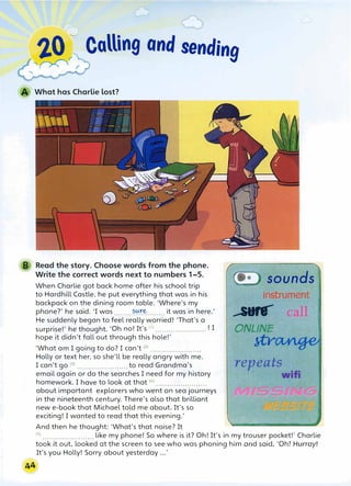 2.0 Calling and sending
'�r
What has Charlie lost?
B Read the story. Choose words from the phone.
Write the correct words next to numbers 1-5.
When Charlie got back home after his school trip
to Hardhill Castle, he put everything that was in his
backpack on the dining room table. 'Where's my
phone?' he said. 'I was ........?.���........ it was in here.'
He suddenly began to feel really worried! 'That's a
surprise!' he thought. 'Oh no! It's <1
> ....................... ! I
hope it didn't fall out through this hole!'
'What am I going to do? I can't (2
) ..•..•.•...•....•.•••.•
Holly or text her, so she'll be really angry with me.
I can't go (3
> ....................... to read Grandma's
email again or do the searches I need for my history
homework. I have to look at that (4
) .••...........•....•...
about important explorers who went on sea journeys
in the nineteenth century. There's also that brilliant
new e-book that Michael told me about. It's so
exciting! I wanted to read that this evening.'
And then he thought: 'What's that noise? It
sounds
instrument
------
0NLINE
·}tYi
reP,eat�
'I I 1
'
wifi
(
5
l ....................... like my phone! So where is it? Oh! It's in my trouser pocket!' Charlie
took it out. looked at the screen to see who was phoning him and said, 'Oh! Hurrayl
It's you Holly! Sorry about yesterday ...'
 