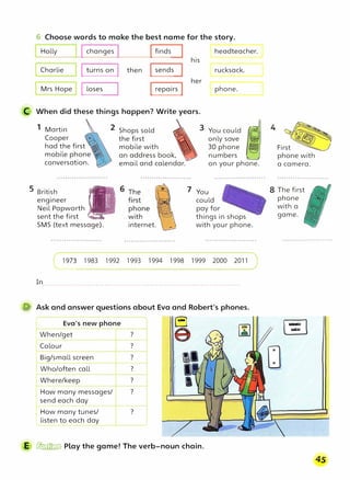 6 Choose words to make the best name for the story.
Holly J Ichanges I Ifinds headteacher.
his
Charlie
Mrs Hope
I turns on j then Isends
I loses Irepairs I her
C When did these things happen? Write years.
rucksack.
phone.
1 Martin
Cooper

had the first
mobile phone
conversation.
2 Shops sold �
,
�
- 3
the first
�
mobile with �
an address book,
email and calendar.
_f
You could {i({j
only save i.�
30 phone �
'-..__,/
numbers '"
5 British !�TO�
engineer II ]
.
t
Neil Papworth .!,
sent the first
-.
SMS (text message). internet.
on your phone.
7 You
could
pay for
things in shops
with your phone.
1983 1992 1993 1994 1998 1999 2000 2011
In.........................................................................................
� Ask and answer questions about Eva and Robert's phones.
Eva's new phone
1
When/get
i Colour
1
Big/small screen
1
Who/often call
Where/keep
How many messages/
send each day
I How many tunes/
l listen to each day
?
?
?
?
?
?
?
�E1
1'
�
le1
�
'
II
I
I
E � Play the game! The verb-noun chain.
phone with
a camera.
8 The first
phone
with a
game.
 