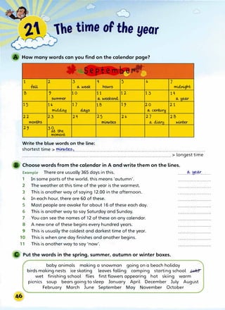 1he time of the year
How many words can you find on the calendar page?
1 2 3 q 5 " 7
fru.L (A. week hot,trs mu:lnight
B � 10 11 12 13 1q
St,tmmer (A. weekend, (A. Heo..r
15 1') 17 1B 1� 20 21
m� �s (A. cenw.rH
22 23 2q 25 2" 27 2B
montns mu,t,tte,5 (A. cUo..r winter
2� 3
� tne
moment
Write the blue words on the line:
shortest time > minutes
. . . . . . . . . . . . '.............................................................................................
.............................................................................. ............................ > longest time
Choose words from the calendar in A and write them on the lines.
Example There are usually 365 days in this. .......
� .H�..... ..
1 In some parts of the world, this means 'autumn'. .......................
2 The weather at this time of the year is the warmest. .......................
3 This is another way of saying 12.00 in the afternoon. .......................
4 In each hour, there are 60 of these.
5 Most people are awake for about 16 of these each day.
6 This is another way to say Saturday and Sunday.
7 You can see the names of 12 of these on any calendar.
8 A new one of these begins every hundred years.
9 This is usually the coldest and darkest time of the year.
10 This is when one day finishes and another begins.
11 This is another way to say 'now'.
Put the words in the spring, summer, autumn or winter boxes.
baby animals making a snowman going on a beach holiday
birds making nests ice skating leaves falling camping starting school �
wet finishing school flies first flowers appearing hot skiing warm
picnics soup bears going to sleep January April December July August
February March June September May November October
 