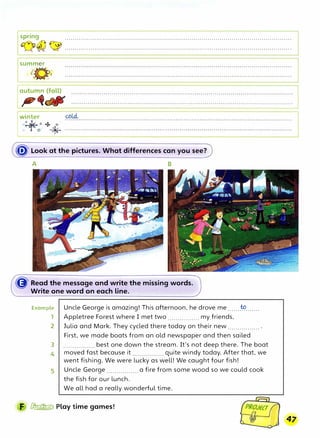 Ispring . . . . . . . . . . . . . . . . . . . . . . . . . . . . . . . . . . . . . . . . . . . . . . . . . . . . . . . . . . . . . . . . . . . . . . . . . . . . . . . . . . . . . . . . . . . . . . . . . . . . . . . . . . . . . . . . .
{�),)�7 �:�; .................................................................................................................
Isumm�r
"

 I
: 1/
I winter
o�o 4 .o·
0-1
11,.
0� *
� Look at the pictures. What differences can you see?
A B
� Read the message and write the missing words.
Write one word on each line.
Example Uncle George is amazing! This afternoon, he drove me.......
�.......
1 Appletree Forest where I met two ................ my friends,
2 Julia and Mark. They cycled there today on their new ................ .
First, we made boats from an old newspaper and then sailed
3 ................ best one down the stream. It's not deep there. The boat
4 moved fast because it ................ quite windy today. After that, we
went fishing. We were lucky as well! We caught four fish!
5 Uncle George ................ a fire from some wood so we could cook
the fish for our lunch.
We all had a really wonderful time.
F � Play time games!
47
 