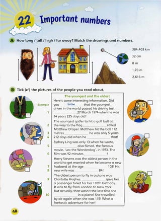 -
2.2.r Important numbers
�� r
How long/tall/high/far away? Match the drawings and numbers.
B Tick (V) the pictures of the people you read about.
The youngest and the oldest
. Here's some interesting information. Did
Example you .......t���--······ that the youngest
driver in the world passed his driving test
1 .......................27 March 1974 when he was
14 years 235 days old!
The youngest golfer to hit a golf ball all
2 the way to the flag....................... called
Matthew Draper. Matthew hit the ball 112
3 metres....................... he was only 5 years
4 212 days old when he.......................that!
Sydney Ling was only 13 when he wrote,
5 . . . . . . . . . . . . . . . . . . . . . . . also filmed, the famous
movie, 'Lex the Wonderdog', in 1973. The
6 film was 92 minutes !
Harry Stevens was the oldest person in the
world to get married when he became a new
7 husband at the age.................._....103! His
8 new wife was 84!
The oldest person to fly in a plane was
9 Charlotte Hughes........................gave her
a passenger ticket for her 110th birthday.
It was to fly from London to New York
but actually, that wasn't the last time she
10 .......................in a plane! She travelled
by air again when she was 115! What a
fantastic adventure for hed
384,403 km
32 cm
8 m
1.70 m
2,616 m
 