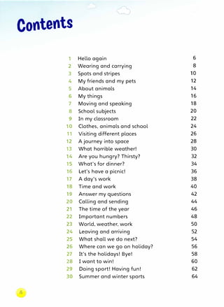 Contents
1 Hello again 6
2 Wearing and carrying 8
3 Spots and stripes 10
4 My friends and my pets 12
5 About animals 14
6 My things 16
7 Moving and speaking 18
8 School subjects 20
9 In my classroom 22
10 Clothes, animals and school 24
11 Visiting different places 26
12 A journey into space 28
13 What horrible weather! 30
14 Are you hungry? Thirsty? 32
15 What's for dinner? 34
16 Let's have a picnic! 36
17 A day's work 38
18 Time and work 40
19 Answer my questions 42
20 Calling and sending 44
21 The time of the year 46
22 Important numbers 48
23 World, weather, work 50
24 Leaving and arriving 52
25 What shall we do next? 54
26 Where can we go on holiday? 56
27 It's the holidays! Bye! 58
28 I want to win! 60
29 Doing sport! Having fun! 62
30 Summer and winter sports 64
�
 