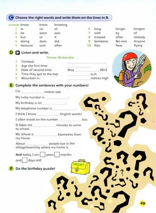 � Choose the right words and write them on the lines in B.
Example know knew knowing
1 in on at
2 be were was
3 but or if
4 doing does did
5 because and after
D Q Listen and write.
Tamae Watanabe
1 Climbed:
2 Age the first time:
6 long
7 with
8 instead
9 Someone
10 flies
3 Date of second time: May ....................... , 2012
4 Time they got to the top:
5 Mountain is:
.......................a.m.
....................... metres high
E Complete the sentences with your numbers!
I'm ....................... metres tall.
My lucky number is ....................... .
My birthday is on ....................... .
My telephone number is ....................... .
I think I know ....................... English words!
I often travel on the number ....................... bus.
It takes me ....................... minutes to come
to school.
My school is ....................... kilometres from
my house.
About ....................... people live in the
village/town/city where my home is.
And today, I am Dyears Dmonths
and Ddays old!
F Do the birthday puzzle!
longer longest
by of
after already
No-one Anyone
flew flying
 