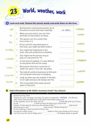 23 World, weather, work
��00'')
�· ... -�
� Look and read. Choose the correct words and write them on"tf,e lines.
�
Businessmen and businesswomen go to
this place to work and have meetings. ....�..C?f�....
1 When you are online, you can find
� all kinds of information on these.
2 This person can fix a tooth that
�
has a hole in it.
3 If you visit this very dark place in
the rocks, you might see bats inside it.
(ID)� 4 You might feel frightened in this
loud, wet and windy kind of weather.
5 You might see this person sing or
@]�
play an instrument on TV.
6 In this kind of weather, it's very difficult
to see places that are far away.
@)�
7 Only plants that don't need lots of
water can grow in this hot, dry place.
8 You look at words and pictures on this part
@�filill>
of a computer whenyou're studying.
9 Look up when you are outside in the day
@:@� 10
or at night and you will always see this.
This is sea water that moves up and
down in the wind.
B Add information to Mr Wild's business email! You choose!
Good morning, Dan!
Thanks for your message. Actually, I've got an engineers'..r!l.��9
... at 9.30 and
after that I need to add some important information about our <n .......................
to the website, but I can meet you at <2
l .......................• Is that OK with you? Come
to my (3
) ........................ I want to hear all about your trip to the <4
l .......................
factory! I also want to show you the photos of the (5l .........•............. that we're
going to put in the (Gl .........•.•........... next month. Please bring the <7
l .......................
to our meeting. I want to look at those, too.
I've got to collect some (Bl ...••.....•........••.. tickets in the lunch break so I'm sorry I
can't join you for lunch! Enjoy your (9l ...........•........... ! It always tastes so good!
 