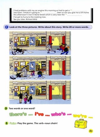 I had problems with my car engine this morning so had to get a <10) .•..•.••••.•...••..•••.
into town. I think it's going to (n> ....................... later so can you give me a lift home
this afternoon? I live in Stone Street which is very near the (12
>•••.••.•••.•...........
I've got to hurry to the meeting now.
See you later, Richard Wild
� Look at the three pictures. Write about this story. Write 20 or more words.
D Two words or one word?
��oool •••
E � Play the game. The verb-noun chain!
 