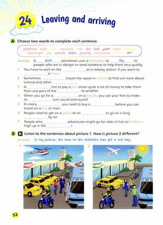 '}.4 � leaving ond arriving
'�r
Choose two words to complete each sentence.
platform path 1n , countries ride sky visit _pikrr catch p
passenger city wheels ticket journey astronauts u, t-J'""rt �
Example A ........piµ)�........ sometimes uses a helicopter to .........f41.........to
people who are in danger or need someone to help them very quickly.
1 You have to wait on the .......................at a railway station if you want to
.......................a train.
2 Sometimes ....................... travel into space in rockets to find out more about
science and other .......................
3 A ....................... has to pay a taxi driver quite a lot of money to take them
from one part of the ....................... to another.
4 When you go for a ....................... on a bicycle, you use your feet to make
its ....................... turn round and round!
5 In many ....................... you need to buy a ....................... before you can
travel on a bus or train.
6 People need to get on a plane at an ....................... to go on a long
....................... by air.
7 People who ....................... adventures might go for rides in hot air balloons
high up in the ....................... !
B D Listen to the sentences about picture 1. How is picture 2 different?
Example In my pLctv.re, tne mo..n on tne motorbike n°'.,s got o... red., bo._g.
1 2
Sl
 