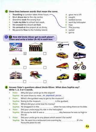 C Draw lines between words that mean the same.
1 Travelling to London takes three hours. A gave me a lift
2 Mum drove me to the city centre. B caught
3 Grandma took the wrong bus! C walked across
4 I rode my bike to school last week. D went by helicopter
5 We crossed the desert on foot. E trips
6 We arrived at the airport at six thirty. F The journey
7 My parents flew to the holiday island. G cycled
H got to
� IJ How did Uncle Oliver get to each place?
Listen and write a letter (A-H) in each box.
______,
A
....................... � .......................0
C
....................... 0 ....................... 0
.......................0 ....................... 0 G
B
,,r ·�
�
f --·
.., �,' I �
H
E Answer Peter's questions about Uncle Oliver. What does Sophia say?
Write 1, 2, 3 or 4 words.
1 Peter: Why did your uncle go to the airport?
2
3
4
5
Sophia: He went there to meet ..� ..
�P���tP.�?.C?� ...
Peter: What's the quickest way to get to the museum?
Sophia: Going to the museum .......................is the quickest.
Peter: Where did your uncle lose his money?
Sophia: He dropped it in the .......................when he was riding there on his bike.
Peter: Did your uncle enjoy his ride in the helicopter?
Sophia: Of course he did! It was a .......................day because he was so high in
the air.
Peter: Did your uncle go to any places which weren't for work?
Sophia: Yes. He went to a restaurant one evening by ........................ It's his
favourite place to eat.
 