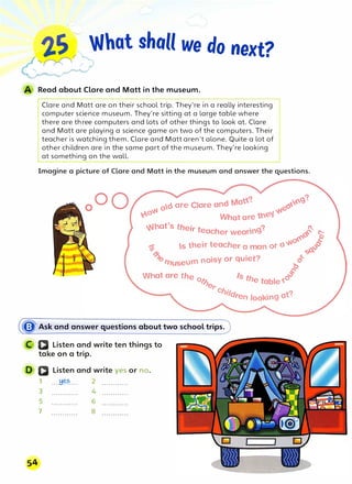 ,,S What shall we do next?
�':)
.
' .�
.,,,.
,/
�--"··""'
¥
Read about Clare and Matt in the museum.
Clare and Matt are on their school trip. They're in a really interesting
computer science museum. They're sitting at a large table where
there are three computers and lots of other things to look at. Clare
and Matt are playing a science game on two of the computers. Their
teacher is watching them. Clare and Matt aren't alone. Quite a lot of
other children are in the same part of the museum. They're looking
at something on the wall.
Imagine a picture of Clare and Matt in the museum and answer the questions.
dare Clare and t,Ja'? ...n{,'C9,
'?
�o ��
Y..0
What are tne'J
..�•hat's the,· t . ? n
",, r eacher wear1n9 · 6�· �-
o� f
iii s their teacher a man or o'11'1 t:Jl.'§'
�
. t? �
�museum noisy or qu1e .
"o
o
�
What are the o1. Is the t bl '<0
-:S-
�e a e
'r Cl,.
ildren looking at'?
� Ask and answer questions about two school trips.
a Listen and write ten things to
take on a trip.
D Q Listen and write yes or no.
1 ....H��.... 2 ............
3 ............ 4 ............
5 6
7 8
 