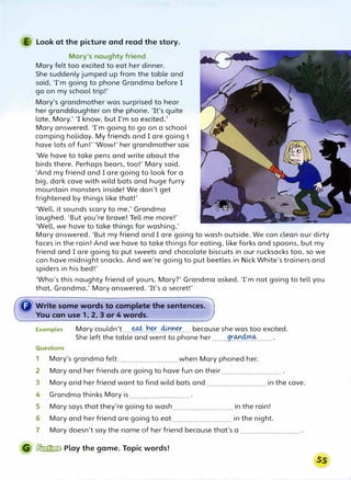 E Look at the picture and read the story.
Mary's naughty friend
Mary felt too excited to eat her dinner.
She suddenly jumped up from the table and
said, Tm going to phone Grandma before I
go on my school trip!'
Mary's grandmother was surprised to hear
her granddaughter on the phone. 'It's quite
late, Mary.' 'I know, but I'm so excited,'
Mary answered. Tm going to go on a school
camping holiday. My friends and I are going t
have lots of fun!' 'Wow!' her grandmother saic
'We have to take pens and write about the
birds there. Perhaps bears, too!' Mary said.
'And my friend and I are going to look for a
big, dark cave with wild bats and huge furry
mountain monsters inside! We don't get
frightened by things like that!'
'Well, it sounds scary to me,' Grandma
laughed. 'But you're brave! Tell me more!'
'Well, we have to take things for washing,'
Mary answered. 'But my friend and I are going to wash outside. We can clean our dirty
faces in the rain! And we have to take things for eating, like forks and spoons, but my
friend and I are going to put sweets and chocolate biscuits in our rucksacks too, so we
can have midnight snacks. And we're going to put beetles in Nick White's trainers and
spiders in his bed!'
'Who's this naughty friend of yours, Mary?' Grandma asked. Tm not going to tell you
that, Grandma,' Mary answered. 'It's a secret!'
Examples Mary couldn't....�..�.�..40.r.�.... because she was too excited.
She left the table and went to phone her .......9����-...... .
Questions
1 Mary's grandma felt........................... when Mary phoned her.
2 Mary and her friends are going to have fun on their........................... .
3 Mary and her friend want to find wild bats and ...........................in the cave.
4 Grandma thinks Mary is ........................... .
5 Mary says that they're going to wash ........................... in the rain!
6 Mary and her friend are going to eat ...........................in the night.
7 Mary doesn't say the name of her friend because that's a ........................... .
G � Play the game. Topic words!
 