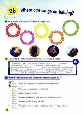 26 , Where con we go on holida .,
�� r Y•
B Complete the holiday diary. Write one word in each space.
I spent most .......
�f......this morning in the pool but in <1) •••..........••• afternoon,
Dad drove us to a city (2).........•...... was quite far away. I thought that (3
)•.•.........•...
quite boring. After dinner, we C4
) .•...••...••••.. down in a circle round a fire and told stories.
One was (5
l················ a person who lived in the mountains and found an eagle's nest!
We went to bed really late. Sleeping (6
l................ the ground isn't easy! It's quite cold
m................hard. But camping is much more fun than staying (s)················ a hotel!
((J·�ea� the c.onversation and choose the best answer (A-H).
Example
� Ben: This is our last week of school before the holidays!
� Helen: C
1 Ben: Where do you usually go on holiday?
Helen:
2 Ben: Do you stay in a hotel?
Helen:
3 Ben: What do you have to take with you on holiday, then?
Helen:
4 Ben: What do you do during the day?
Helen:
5 Ben: This year, we're going to go to London. Have you been there?
Helen:
 