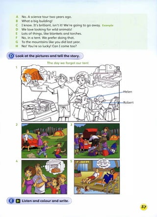 A No. A science tour two years ago.
B What a big building!
C I know. It's brilliant, isn't it! We're going to go away. Example
D We love looking for wild animals!
E Lots of things, like blankets and torches.
F No, in a tent. We prefer doing that.
G To the mountains like you did last year.
H No! You're so lucky! Can I come too?
� Look at the pictures and tell the story.
The day we forgot our tent
1
2
4
(�a Listen and colour and writeJ
Helen
 