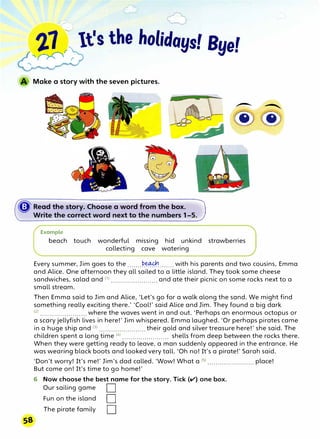 Make a story with the seven pictures.
Example
� �
@@
beach touch wonderful missing hid unkind strawberries
collecting cave watering
Every summer, Jim goes to the .......��-....... with his parents and two cousins, Emma
and Alice. One afternoon they all sailed to a little island. They took some cheese
sandwiches, salad and (l) ...........••.•....•... and ate their picnic on some rocks next to a
small stream.
Then Emma said to Jim and Alice, 'Let's go for a walk along the sand. We might find
something really exciting there.' 'Cool!' said Alice and Jim. They found a big dark
(
2
) .........•..•.•.••••.•• where the waves went in and out. 'Perhaps an enormous octopus or
a scary jellyfish lives in here!' Jim whispered. Emma laughed. 'Or perhaps pirates came
in a huge ship and (3
> ....................... their gold and silver treasure here!' she said. The
children spent a long time (4
) •.•..•.•....•••...•...• shells from deep between the rocks there.
When they were getting ready to leave, a man suddenly appeared in the entrance. He
was wearing black boots and looked very tall. 'Oh no! It's a pirate!' Sarah said.
'Don't worry! It's me!' Jim's dad called. 'Wow! What a <5> .••..••.••.•••......... place!
But come on! It's time to go home!'
6 Now choose the best name for the story. Tick (v) one box.
Our sailing game D
Fun on the island D
The pirate family D
 