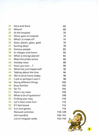 31 Here and there 66
32 Where? 68
33 At the hospital 70
34 Oliver goes to hospital 72
35 What's it made of? 74
36 Silver, plastic, glass, gold 76
37 Exciting days! 78
38 Famous people 80
39 In villages and towns 82
40 What a strange planet! 84
41 Meet the pirate actors 86
42 Holiday news 88
43 Have you ever ...? 90
44 What has just happened? 92
45 Talking about the time 94
46 We're all at home today 96
47 I will or perhaps I won't 98
48 Doing different things 100
49 Busy families 102
50 On TV 104
51 Here's my news 106
52 What a lot of questions! 108
53 Finding your way 110
54 Let's have some fun! 112
55 If I feel bored 114
56 Fun and games 116
Pairwork activities 118-129
Unit wordlist 130-141
List of irregular verbs 142-143
 