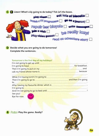 C a Listen! What's Lily going to do today? Tick (ti') the boxes.
,_._o .--.o1..._..o
�®� @'uW�W@�@ D go onoloufn©W D
�Du@CT'� D _.. ,_._.o
IOlna°"* D .
� � lJ@��
�*-o�D
� � �� �W D
D Decide what you are going to do tomorrow!
Complete the sentences.
Tomorrow is the first day of my holidays!
I'm not going to get up until ........................................................................... .
I'm going to have ........................................................................ for breakfast.
Then I'm going to put on my ..................................................................... and
call my friend whose name is ............................................................. because
While I'm having lunch I'm going to ................................................................ .
Then I'm going to go to ...................................................... and then I'm going
to
After having my favourite dinner which is ........................................................ ,
I'm going to .....................................................................................................
And I'm not going to go to bed until ............................................................... !
See you!
Bye for now.
E � Play the game. Really?
 