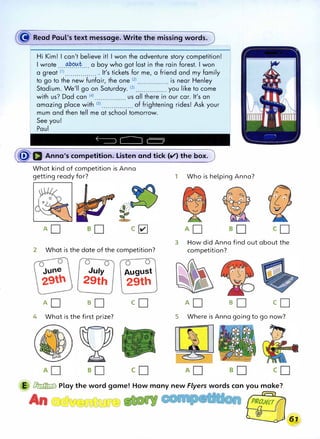 Hi Kim! I can't believe it! I won the adventure story competition!
I wrote ....���t... a boy who got lost in the rain forest. I won
a great lll................. It's tickets for me, a friend and my family
to go to the new funfair, the one (2) ................ is near Henley
Stadium. We'll go on Saturday. (3
) •.•.•.•....•••.• you like to come
with us? Dad can (4
) ..•••••...•••••. us all there in our car. It's an
amazing place with 151 ................ of frightening rides! Ask your
mum and then tell me at school tomorrow.
See you!
Paul
�Q Anna's competition. Listen and tick (V) the box.
What kind of competition is Anna
getting ready for?
AD c�
2 What is the date of the competition?
July August
29th 29th
1 Who is helping Anna?
3 How did Anna find out about the
competition?
AD so co AD so co
4 What is the first prize? 5 Where is Anna going to go now?
E � Play the word game! How many new Flyers words can you make?
An
67}
�
 
