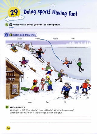 --�
�r Doing sport! Hoving Fun!
D Write twelve things you can see in the picture.
snow
.........................................................................................................................................
(� D Listen and draw lines)
Alex Eva Jill
C Write answers.
Which girl is Jill? Where is she? How old is she? What is she wearing?
What is she doing? How is she feeling? Is she having fun?
 