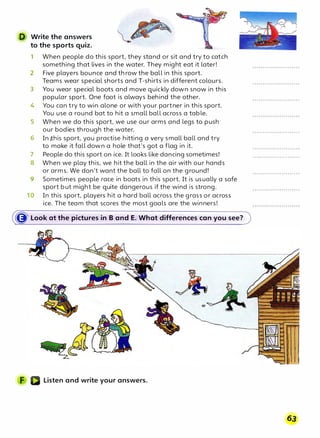 D Write the answers
to the sports quiz.
1 When people do this sport, they stand or sit and try to catch
something that lives in the water. They might eat it later!
2 Five players bounce and throw the ball in this sport.
Teams wear special shorts and T-shirts in different colours.
3 You wear special boots and move quickly down snow in this
popular sport. One foot is always behind the other.
4 You can try to win alone or with your partner in this sport.
You use a round bat to hit a small ball across a table.
5 When we do this sport, we use our arms and legs to push
our bodies through the water.
6 In rt:his sport, you practise hitting a very small ball and try
to make it fall down a hole that's got a flag in it.
7 People do this sport on ice. It looks like dancing sometimes!
8 When we play this, we hit the ball in the air with our hands
or arms. We don't want the ball to fall on the ground!
9 Sometimes people race in boats in this sport. It is usually a safe
sport but might be quite dangerous if the wind is strong.
10 In this sport, players hit a hard ball across the grass or across
ice. The team that scores the most goals are the winners!
� Look at the pictures in B and E. What differences can you see?
Listen and write your answers.
63
 