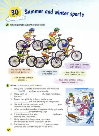 --� r Summer and winter sports
Which person won the bike race?
- - ----
The person wrio won ')
wore reel gloves ... A ... Gtncl forgot tricir
sungLo.,sses ...
- r
Gtncl wore a, rielmet
wiH'l stripes . . .
o.,nd., tricir bike ri<UL
blru:k stripes 9n Lt.
Gtncl snorts wiH'lout
pockets ...
V ----. -
<o.,nd., tr,cir wrieels Lookeel
quLte unuswtl ...
B Write to, because, while or so.
64
1 Holly and I went to the mountains last weekend
......
��?.E:-
......we love snow sports.
2 Holly can't ski....................... she took her sledge
instead.
3 It was funny! Holly fell over in the snow
....................... she was chatting on her phone!
4 We took our ice skates as well ....................... you
can skate on the lake there.
5 After some delicious hot chocolate, Holly got ready
....................... do something silly!
6 I skated around the lake ....................... Holly was
making her snowman.
7 Holly wanted to have some more fun .......................
she decided to throw snowballs at me!
8 1 put on my skis ....................... I wanted more
practice and skied by myself for an hour.
 