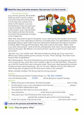 � Read the story and write answers. You can use 1, 2, 3 or 4 words.
The wrong suitcase!
Lucy and her parents, Mr and Mrs
Field, put their summer clothes
and swimming and sailing things
in their big, blue suitcase and
drove to the airport. Lucy was
excited because she was going on
a sports holiday. When they got
to the airport, Lucy's dad showed
their tickets and then the family
hurried to the bookshop to choose
some magazines.
After that, they went to get on the plane. Lucy's seat was by the window! During the
journey, Lucy's mum read about a famous ice hockey team, her dad talked to another
passenger about a golf match and Lucy watched an adventure film about mountain
climbing. When they got off the plane, they took a taxi to the hotel. 'Wow!' said
Lucy when they arrived. 'Look at all the sailing boats! And, look! You can play table
tennis by the pool. Oh! Where's my swimsuit? Can I go for a swim? I can't wait until
tomorrow!'
'Not yet, Lucy,' her mother said. 'We have to take our things up to our room first.'
When Lucy's father picked up the suitcase, he said, 'That's strange. This feels much
heavier than it did before!'
Mrs Field laughed. 'You think that because you're tired after our long journey! Come
on! I've got our key. Look! Our room number is 501. It's on the fifth floor.' They went
up in the lift, found their room and went inside. Then Lucy's dad opened the suitcase
to take out their swimming things. 'Oh no!' he said. 'Whose ski hat is this? Why are
there three pairs of gloves and all these warm socks in the suitcase?'
What a terrible mistake! The family had the wrong suitcase!
Examples
The Field family put all their holiday things in a.-��?..���.?½�?.�
...
Lucy was feeling really ......... -���-......... about going on a sports holiday.
Questions
1 Before they got on the plane, the family bought............................... from a shop.
2 On the plane, Lucy's mum read about some famous............................... players
and her father talked about golf.
3 The adventure film that Lucy saw was about............................... .
4 Lucy wanted to............................... when they arrived at the hotel.
5 They went up in the lift because their room was on............................... floor.
6 ............................... opened the suitcase to get out the swimming things.
7 Inside the suitcase, they found a hat,............................... and some warm socks!
65
 