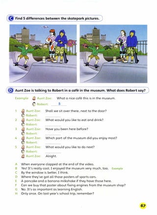 � Find S differences between the skatepark pictures.
� Aunt Zoe is talking to Robert in a cafe in the museum. What does Robert say?
Example e Aunt Zoe: What a nice cafe this is in the museum.
/(}- Robert: ........�......
1 e Aunt Zoe:
ilfl- Robert:
2 e Aunt Zoe:
tlfl- Robert:
3 e Aunt Zoe:
/(}- Robert:
4 {;a Aunt Zoe:
/fQ- Robert:
5 {il Aunt Zoe:
(}- Robert:
a Aunt Zoe:
Shall we sit over there, next to the door?
What would you like to eat and drink?
Have you been here before?
Which part of the museum did you enjoy most?
What would you like to do next?
Alright.
A When everyone clapped at the end of the video.
B Yes! It's really cool. I enjoyed the museum very much, too. Example
C By the window is better, I think.
D Where they've got all those posters of sports cars.
E A pancake and a banana milkshake if they have those here.
F Can we buy that poster about fixing engines from the museum shop?
G No. It's as important as learning English.
H Only once. On last year's school trip, remember?
 