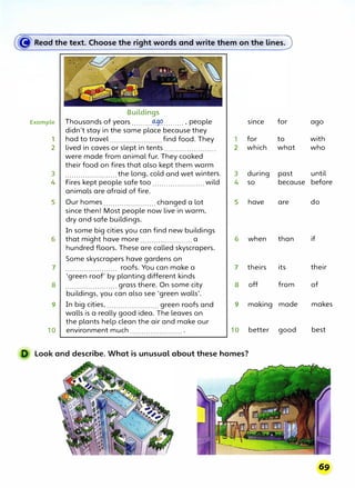 Buildings
Example Thousands of years .........0:9�......... , people since for ago
didn't stay in the same place because they
1 had to travel ....................... find food. They 1 for to with
2 lived in caves or slept in tents ....................... 2 which what who
were made from animal fur. They cooked
their food on fires that also kept them warm
3 .......................the long, cold and wet winters. 3 during past until
4 Fires kept people safe too .......................wild 4 so because before
animals are afraid of fire.
5 Our homes ....................... changed a lot 5 have are do
since then! Most people now live in warm,
dry and safe buildings.
In some big cities you can find new buildings
6 that might have more .......................a 6 when than if
hundred floors. These are called skyscrapers.
Some skyscrapers have gardens on
7 roofs. You can make a 7 theirs its their
. . . . . . . . . . . . . . . . . . . . . . .
'green roof' by planting different kinds
8 ....................... grass there. On some city 8 off from of
buildings, you can also see 'green walls'.
9 In big cities, ....................... green roofs and 9 making made makes
walls is a really good idea. The leaves on
the plants help clean the air and make our
10 environment much . . . . . . . . . . . . . . . .. . . . . . . . 10 better good best
D Look and describe. What is unusual about these homes?
 