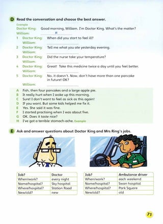 D Read the conversation and choose the best answer.
Example
Doctor King: Good morning, William. I'm Doctor King. What's the matter?
William: ...............
t:f...............
1 Doctor King: When did you start to feel ill?
William:
2 Doctor King: Tell me what you ate yesterday evening.
William:
3 Doctor King: Did the nurse take your temperature?
William:
4 Doctor King: Great! Take this medicine twice a day until you feel better.
William:
5 Doctor King: No, it doesn't. Now, don't have more than one pancake
in future! OK?
William:
A Fish, then four pancakes and a large apple pie.
B It really hurt when I woke up this morning.
C Sure! I don't want to feel as sick as this again!
D If you want. But some kids helped me fix it.
E Yes. She said it was fine.
F I started practising when I was about five.
G OK. Does it taste nice?
H I've got a terrible stomach-ache. Example
E Ask and answer questions about Doctor King and Mrs Ring's jobs.
Job? Doctor Job? Ambulance driver
When/work? every night When/work? each weekend
Name/hospital? Sky hospital Name/hospital? Swan hospital
Where/hospital? Station Road Where/hospital? Park Square
,..New/old? new � New/old? old
 