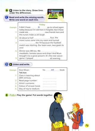 B D Listen to the story. Draw lines
under the differences.
� Read and write the missing words.
Write one word on each line.
Example
1
2
3
Friday
I didn't have............�............go to school again
today because I'm still here in hospital. But I have
made lots ........................... new friends here and
the nurses make us all laugh.
At about a half ........................... four, the
nicest nurse came into my room and turned
........................... the TV because the football
match was starting. Our team won, two goals to
one!
4 Dinner was OK too. We ...........................
meatballs, tomato sauce and chips! And Mum
brought me a great present. It's the new soccer
5 game. I played ........................... all evening.
(�D Listen and write.)
Example Give Oliver:
1
2
3
4
5
Tell him
Class is learning about
20th century:
Read page number:
Artist's surname:
Colour of answer book:
Day of trip to stadium:
his a.rt book
E � Play the game! Put words together.
73
 
