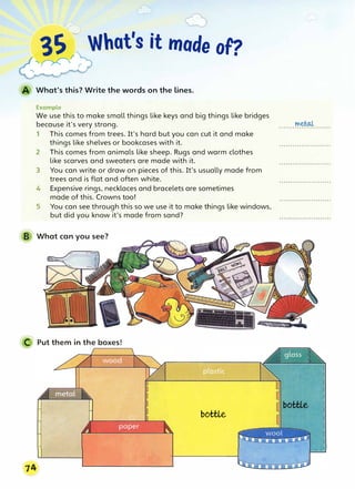 3S What's it mode of?
'�r
What's this? Write the words on the lines.
Example
We use this to make small things like keys and big things like bridges
because it's very strong.
1 This comes from trees. It's hard but you can cut it and make
things like shelves or bookcases with it.
2 This comes from animals like sheep. Rugs and warm clothes
like scarves and sweaters are made with it.
3 You can write or draw on pieces of this. It's usually made from
trees and is flat and often white.
4 Expensive rings, necklaces and bracelets are sometimes
made of this. Crowns too!
5 You can see through this so we use it to make things like windows,
but did you know it's made from sand?
B What can you see?
C Put them in the boxes!
7�
bottle
metol
 