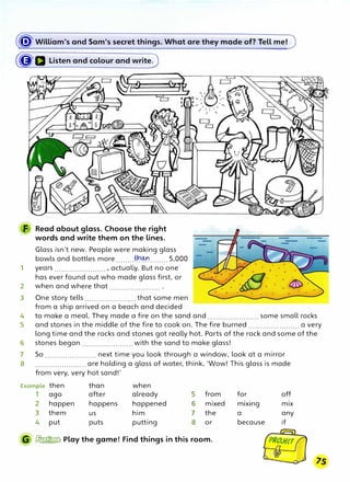 � William's and Sam's secret things. What are they made of? Tell me!
(�a Listen and colour and write)
F Read about glass. Choose the right
words and write them on the lines.
Glass isn't new. People were making glass
bowls and bottles more ........��........ 5,000
1 years ....................... , actually. But no one
has ever found out who made glass first, or
2 when and where that .......................
3 One story tells ....................... that some men
from a ship arrived on a beach and decided
4 to make a meal. They made a fire on the sand and ....................... some small rocks
5 and stones in the middle of the fire to cook on. The fire burned ....................... a very
long time and the rocks and stones got really hot. Parts of the rock and some of the
6 stones began ....................... with the sand to make glass!
7 So ....................... next time you look through a window, look at a mirror
8 ....................... are holding a glass of water, think, 'Wow! This glass is made
from very, very hot sand!'
Example then than when
1 ago after already 5 from
2 happen happens happened 6 mixed
3 them us him 7 the
4 put puts putting 8 or
G � Play the game! Find things in this room.
for off
m1x1ng mix
a any
because if
 