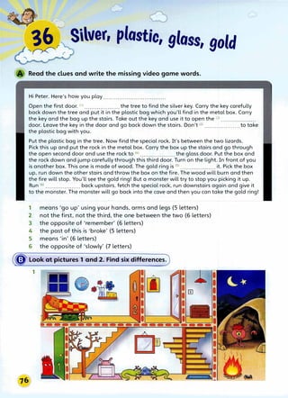 �
�r
r Silver, plastic, gloss, gold
Read the clues and write the missing video game words.
Hi Peter. Here's how you play ...................................
Open the first door. (1) .................... the tree to find the silver key. Carry the key carefully
back down the tree and put it in the plastic bag which you'll find in the metal box. Carry
the key and the bag up the stairs. Take out the key and use it to open the (2l ......
..
....
.
......
.
door. Leave the key in the door and go back down the stairs. Don't (3
J ••••••••'•••••••••••• to take
the plastic bag with you.
Put the plastic bag in the tree. Now find the special rock. It's between the two lizards.
Pick this up and put the rock in the metal box. Carry the box up the stairs and go through
the open second door and use the rock to (4
l ••••••••••••....•••. the glass door. Put the box and
the rock down and jump carefully through this third door. Turn on the light. In front of you
is another box. This one is made of wood. The gold ring is (Sl ••...•.••••••••••••• it. Pick the box
up, run down the other stairs and throw the box on the fire. The wood will burn and then
the fire will stop. You'll see the gold ring! But a monster will try to stop you picking it up.
Run (5
) ••••.••.•••••....... back upstairs, fetch the special rock, run downstairs again and give it
to the monster. The monster will go back into the cave and then you can take the gold ring!
1 means 'go up' using your hands, arms and legs (5 letters)
2 not the first, not the third, the one between the two (6 letters)
3 the opposite of 'remember' (6 letters)
4 the past of this is 'broke' (5 letters)
5 means 'in' (6 letters)
6 the opposite of 'slowly' (7 letters)
� Look at pictures 1 and 2. Find six differences.
1
 