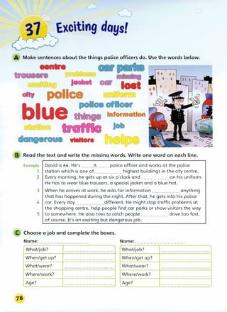 37��:J Exciting days!
��,
Make sentences about the things police officers do. Use the words below.
centre
Ja
I I I I
II I
• police
loet
blue Information
vltllton
B Read the text and write the missinq words. Write one word on each Line.
Example
1
2
David is 44. He's ........_(!,.:_........ police officer and works at the police
station which is one of....................highest buildings in the city centre.
Every morning, he gets up at six o'clock and .................... on his uniform.
He has to wear blue trousers, a special jacket and a blue hat.
3 When he arrives at work, he asks for information .................... anything
that has happened during the night. After that, he gets into his police
4 car. Every day .................... different. He might stop traffic problems at
the shopping centre, help people find car parks or show visitors the way
5 to somewhere. He also tries to catch people .................... drive too fast,
of course. It's an exciting but dangerous job.
C Choose a job and complete the boxes.
Name: ................................... Name: ...................................
What/job? What/job?
When/get up? When/get up?
What/wear? What/wear?
Where/work? Where/work?
Age? Age?
..................................·�
 