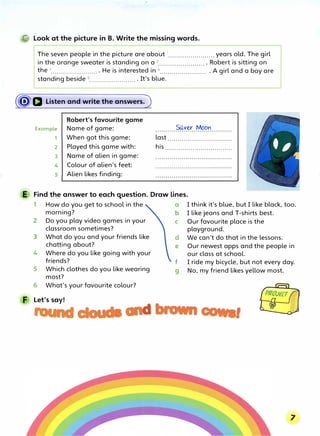 @ Look at the picture in B. Write the missing words.
The seven people in the picture are about 1
....................... years old. The girl
in the orange sweater is standing on a 2....................... • Robert is sitting on
the 3
....................... • He is interested in 4
....................... • A girl and a boy are
standing beside 5
•••.•..•.•..•....•...•. • It's blue.
(�a Listen and write the answers.)
Robert's favourite game
Example Name of game:
1 When got this game:
2 Played this game with:
3 Name of alien in game:
4 Colour of alien's feet:
s Alien likes finding:
Silver Moon
last ................................
his ..................................
E Find the answer to each question. Draw lines.
1 How do you get to school in the a I think it's blue, but I like black, too.
morning? b I like jeans and T-shirts best.
2 Do you play video games in your c Our favourite place is the
classroom sometimes? playground.
3 What do you and your friends like d We can't do that in the lessons.
chatting about? e Our newest apps and the people in
4 Where do you like going with your our class at school.
friends? f I ride my bicycle, but not every day.
5 Which clothes do you like wearing
g No, my friend likes yellow most.
most?
6 What's your favourite colour?
F Let's say!
d I
 