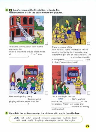 D D An afternoon at the fire station. Listen to Jim.
Write numbers 1-4 in the boxes next to the pictures.
This is me coming down from the fire
station to the ...............................
inside a large kind of slide that's made
of ................................ I can't stop
Now we're getting really
............................... because we're
playing with the water from the
D
D
These are some of the ...............................
from my class in the fire station. We're
wearing the firefighters' helmets - my
teacher has put one on too! And look! I'm
............................... in some boots and in
a firefighter's ............................... ! I love
it - but it's enormous. Look!
This is Miss Night and our
............�?.?............. We're waiting
outside the to the
D
fire station. There's lots to see and
............................... , so we're all feeling
reaUy excited!
E Complete the sentences under the pictures with words from the box.
;;kt<s wet jacket ground entrance passenger students learn
wifi work traffic laughing dressing up plastic fire engine
 
