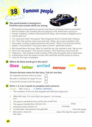 38 famous people
,n0 f
The word tomato is wrong here.
Find five more words which are wrong.
1 Bill tomato writing adventure stories and dreams of being a famous journalist
2 like his mother. Last Tuesday, Bill was playing in the street with a group of
3 friends. Suddenly, a black understood with large, dark windows stopped and a
4 woman got out.
5 Tm classroom that's the queen!' Bill whispered, but his friends didn't believe
6 him. Then the woman came over and said, 'Hello, we've got a problem with
7 the engine. Is there a good mechanic near here?' 'There's one just around the
8 yellow,' answered Bill. 'Could you take us there?' asked the woman.
9 Bill showed them the way. After he fixed the car, the mechanic said, 'Excuse me,
10 aren't you the queen?' The woman trousers, 'Yes! Thank you very much for
11 helping us.' The mechanic took a photo of Bill with the queen and a week later,
12 a downstairs from the queen arrived. Bill used that and the photo to write a
13 story for the town newspaper.
B Where do these words go in the story?
smiled corner
Choose the best name for the story. Tick (v) one box.
An important person visits our town
Bill asks a mechanic to repair his car
A trip to the concert with the queen
D
D
D
C Write 1, 2, 3 or 4 words to complete each sentence.
Example Bill's mum is ......0-: .f0!1:1��-�.J�.0t�.���-..... .
1 The windows of the car that stopped near Bill were large and
car
sure
2 When Bill said. Tm sure that's the queen!', his friends ..........................................
him.
3 The queen wanted to know where she could find .......................................... .
4 The queen thanked the mechanic for .......................................... them.
5 Someone took a picture of .......................................... that day.
6 A week later, the postman brought Bill .......................................... from the queen.
7 Bill wrote a story for .......................................... about the day the queen visited
the town.
 