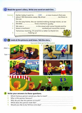 � Read the queen's diary. Write one word on each line.
Example
1
2
3
4
5
Earlier today I went to ........X��·�········ a new museum that was
about 100 kilometres away. My driver ....................... me there in
the car.
On the way home, the car started making strange noises, so we
decided ....................... find a mechanic quickly.
We saw a ....................... in the street with some friends and he
knew a mechanic ....................... worked just round the corner.
Tomorrow morning, I'll send him a letter to thank him
-
·
· ))
....................... helping us! . IBr�w
' �
., '
�Q Look at the pictures and listen. Tell the story.
Alex
Sue
Sue and Alex go to the match
1 2
F Write your answers to these questions.
1 Which famous person would you like to meet? .................................................
2 Why is this person famous? ..............................................................................
3 Why do you like this person so much? ...............................................................
4 What does this person look like? ......................................................................
5 Would you like to be famous one day? .............................................................
 