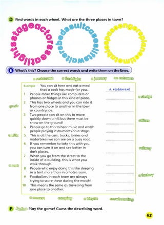 D Find words in each wheel. What are the three places in town?
It
({J' What's this? Choose the correct words and write them on the lines.
Example You can sit here and eat a meal
that a cook has made for you.
1 People make things like computers or
phones or fridges in this kind of place.
2 This has two wheels and you can ride it
� from one place to another in the town
or countryside.
3 Two people can sit on this to move
quickly down a hill but there must be
snow on the ground!
4 People go to this to hear music and watch
people playing instruments on a stage.
� 5 This is all the cars, truc;ks, lorries and
motorbikes we can see on a busy road.
6 If you remember to take this with you,
you can turn it on and see better in
dark places.
7 When you go from the street to the
inside of a building, this is what you
@)�
walk through.
8 People who enjoy doing this like sleeping
in a tent more than in a hotel room.
9 Footballers in each team are always
trying to score these during the match!
10 This means the same as travelling from
one place to another.
F � Play the game! Guess the describing word.
.................· ..........
 