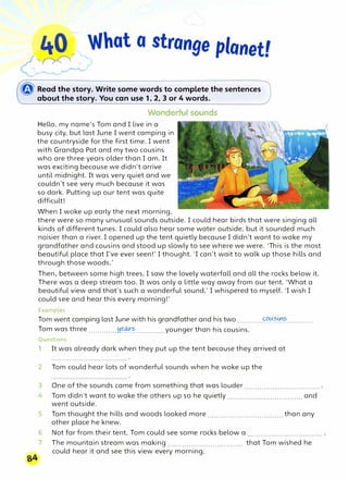 "� �What a strange planet!
<!:�-,
� Read the story. Write some words to complete the.sentences
about the story. You can use 1, 2, 3 or 4 words.
Wonderful sounds
Hello, my name's Tom and I live in a
busy city, but last June I went camping in
the countryside for the first time. I went
with Grandpa Pat and my two cousins
who are three years older than I am. It
was exciting because we didn't arrive
until midnight. It was very quiet and we
couldn't see very much because it was
so dark. Putting up our tent was quite
difficult!
When I woke up early the next morning,
there were so many unusual sounds outside. I could hear birds that were singing all
kinds of different tunes. I could also hear some water outside, but it sounded much
noisier than a river. I opened up the tent quietly because I didn't want to wake my
grandfather and cousins and stood up slowly to see where we were. 'This is the most
beautiful place that I've ever seen!' I thought. 'I can't wait to walk up those hills and
through those woods.'
Then, between some high trees, I saw the lovely waterfall and all the rocks below it.
There was a deep stream too. It was only a little way away from our tent. 'What a
beautiful view and that's such a wonderful sound,' I whispered to myself. 'I wish I
could see and hear this every morning!'
Examples
Tom went camping last June with his grandfather and his two............�0.?.0�............
Tom was three .............��?..............younger than his cousins.
Questions
1 It was already dark when they put up the tent because they arrived at
2 Tom could hear lots of wonderful sounds when he woke up the
3 One of the sounds came from something that was louder ................................... .
4 Tom didn't want to wake the others up so he quietly ................................... and
went outside.
5 Tom thought the hills and woods looked more ................................... than any
other place he knew.
6 Not far from their tent, Tom could see some rocks below a ...................................
7 The mountain stream was making ................................... that Tom wished he
could hear it and see this view every morning.
 