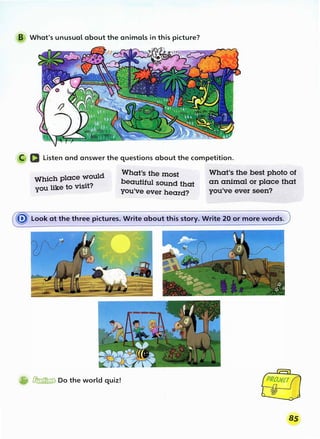 B What's unusual about the animals in this picture?
C D Listen and answer the questions about the competition.
Which place would
you like to visit?
What's the most
beautiful sound that
you've ever heard?
' .
What's the best photo of
an animal or place that
you've ever seen?
� Look at the three pictures. Write about this story. Write 20 or more words.
®'�Do the world quiz!
 